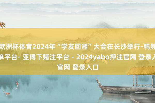 欧洲杯体育2024年“学友回湘”大会在长沙举行-鸭脖下单平台- 亚博下赌注平台 - 2024yabo押注官网 登录入口