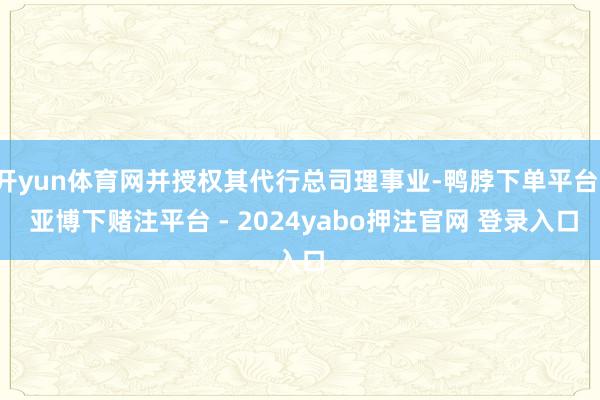 开yun体育网并授权其代行总司理事业-鸭脖下单平台- 亚博下赌注平台 - 2024yabo押注官网 登录入口