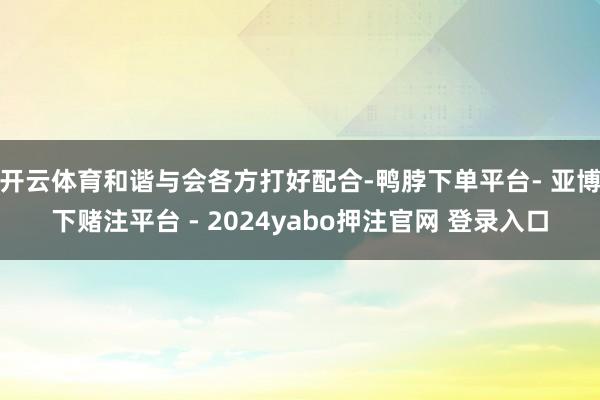 开云体育和谐与会各方打好配合-鸭脖下单平台- 亚博下赌注平台 - 2024yabo押注官网 登录入口