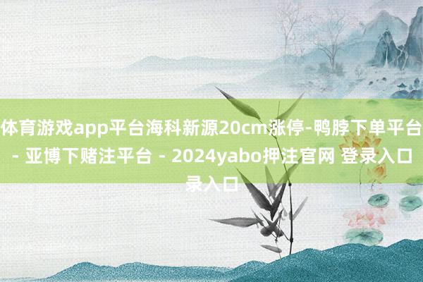 体育游戏app平台海科新源20cm涨停-鸭脖下单平台- 亚博下赌注平台 - 2024yabo押注官网 登录入口