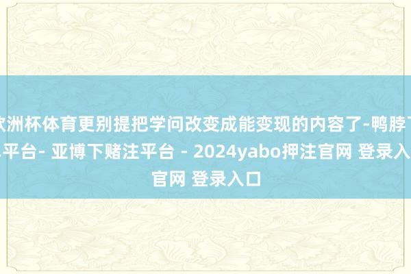 欧洲杯体育更别提把学问改变成能变现的内容了-鸭脖下单平台- 亚博下赌注平台 - 2024yabo押注官网 登录入口