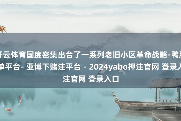 开云体育国度密集出台了一系列老旧小区革命战略-鸭脖下单平台- 亚博下赌注平台 - 2024yabo押注官网 登录入口