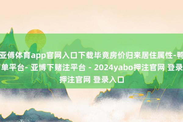 亚傅体育app官网入口下载毕竟房价归来居住属性-鸭脖下单平台- 亚博下赌注平台 - 2024yabo押注官网 登录入口