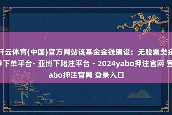开云体育(中国)官方网站该基金金钱建设：无股票类金钱-鸭脖下单平台- 亚博下赌注平台 - 2024yabo押注官网 登录入口