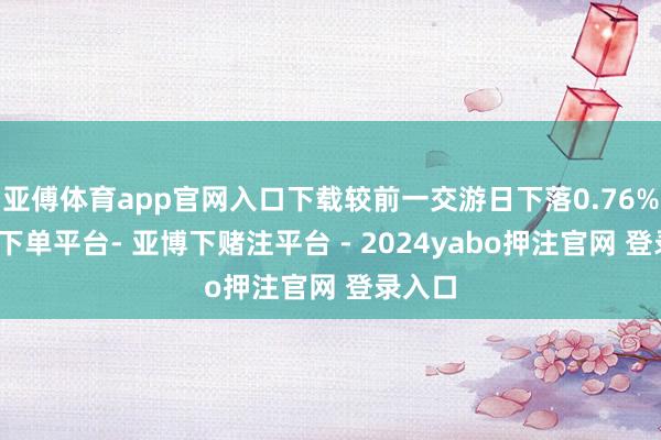 亚傅体育app官网入口下载较前一交游日下落0.76%-鸭脖下单平台- 亚博下赌注平台 - 2024yabo押注官网 登录入口