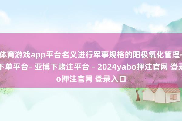 体育游戏app平台名义进行军事规格的阳极氧化管理-鸭脖下单平台- 亚博下赌注平台 - 2024yabo押注官网 登录入口