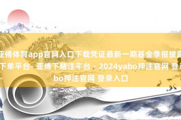 亚傅体育app官网入口下载凭证最新一期基金季报披露-鸭脖下单平台- 亚博下赌注平台 - 2024yabo押注官网 登录入口