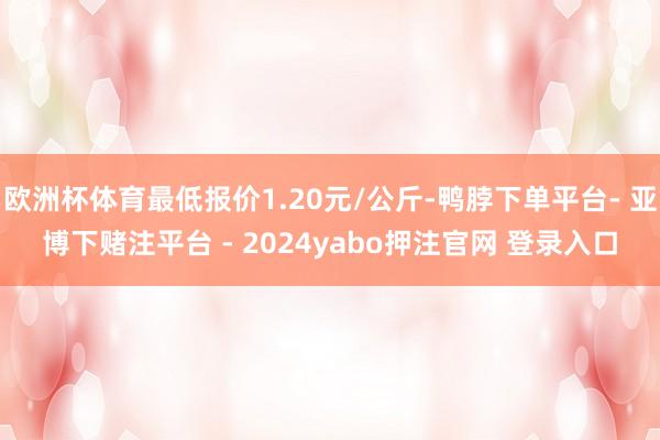 欧洲杯体育最低报价1.20元/公斤-鸭脖下单平台- 亚博下赌注平台 - 2024yabo押注官网 登录入口