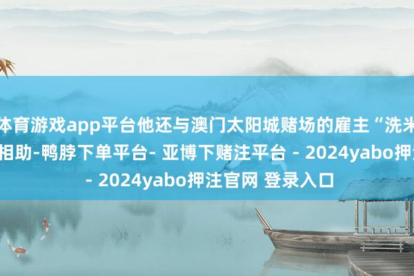 体育游戏app平台他还与澳门太阳城赌场的雇主“洗米华”进行了深度相助-鸭脖下单平台- 亚博下赌注平台 - 2024yabo押注官网 登录入口