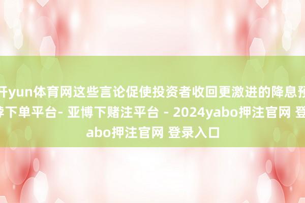 开yun体育网这些言论促使投资者收回更激进的降息预期-鸭脖下单平台- 亚博下赌注平台 - 2024yabo押注官网 登录入口