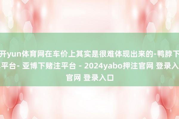 开yun体育网在车价上其实是很难体现出来的-鸭脖下单平台- 亚博下赌注平台 - 2024yabo押注官网 登录入口