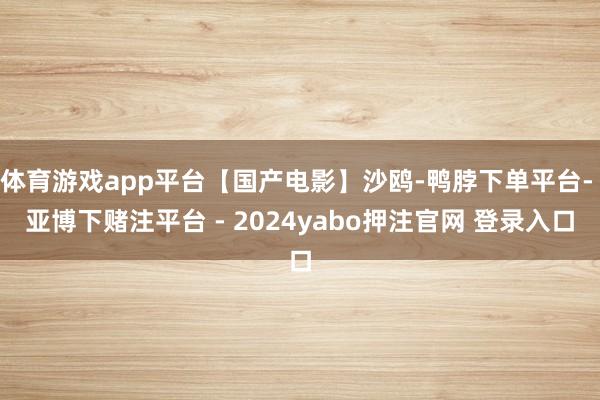 体育游戏app平台【国产电影】沙鸥-鸭脖下单平台- 亚博下赌注平台 - 2024yabo押注官网 登录入口