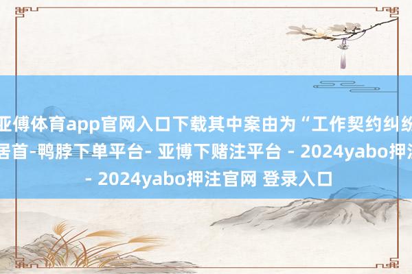 亚傅体育app官网入口下载其中案由为“工作契约纠纷”的公告以6则居首-鸭脖下单平台- 亚博下赌注平台 - 2024yabo押注官网 登录入口