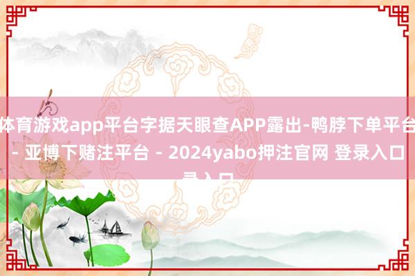 体育游戏app平台字据天眼查APP露出-鸭脖下单平台- 亚博下赌注平台 - 2024yabo押注官网 登录入口