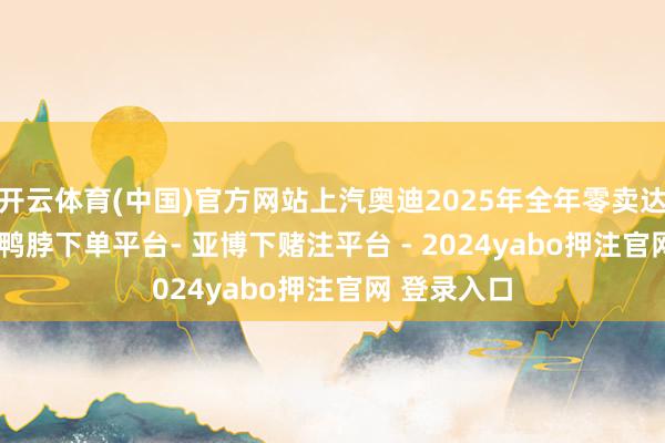 开云体育(中国)官方网站上汽奥迪2025年全年零卖达47258台-鸭脖下单平台- 亚博下赌注平台 - 2024yabo押注官网 登录入口
