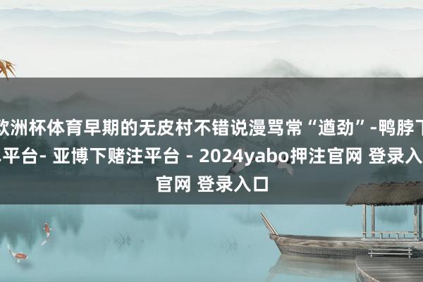 欧洲杯体育早期的无皮村不错说漫骂常“遒劲”-鸭脖下单平台- 亚博下赌注平台 - 2024yabo押注官网 登录入口
