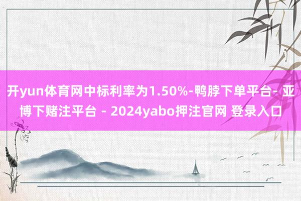 开yun体育网中标利率为1.50%-鸭脖下单平台- 亚博下赌注平台 - 2024yabo押注官网 登录入口