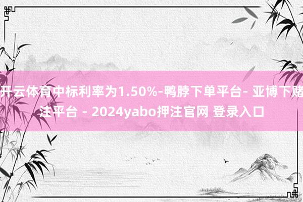 开云体育中标利率为1.50%-鸭脖下单平台- 亚博下赌注平台 - 2024yabo押注官网 登录入口