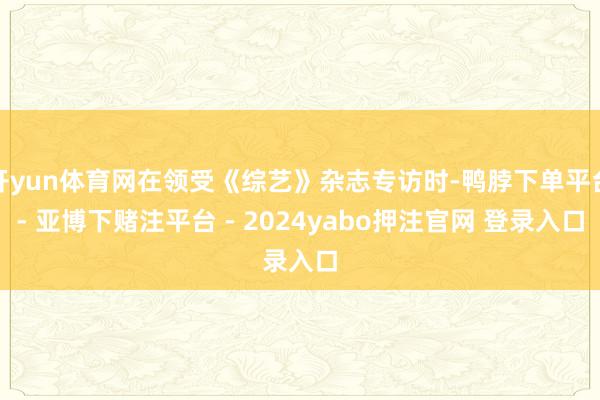 开yun体育网在领受《综艺》杂志专访时-鸭脖下单平台- 亚博下赌注平台 - 2024yabo押注官网 登录入口