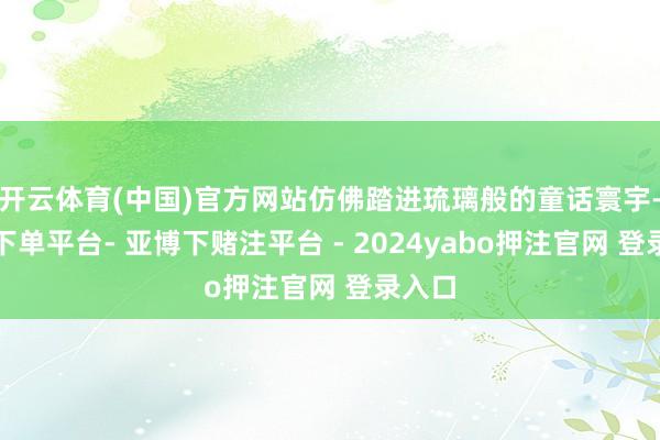 开云体育(中国)官方网站仿佛踏进琉璃般的童话寰宇-鸭脖下单平台- 亚博下赌注平台 - 2024yabo押注官网 登录入口