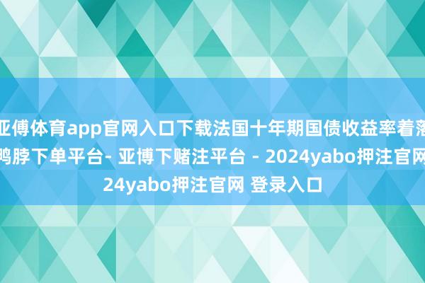 亚傅体育app官网入口下载法国十年期国债收益率着落4个基点-鸭脖下单平台- 亚博下赌注平台 - 2024yabo押注官网 登录入口