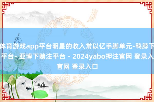体育游戏app平台明星的收入常以亿手脚单元-鸭脖下单平台- 亚博下赌注平台 - 2024yabo押注官网 登录入口