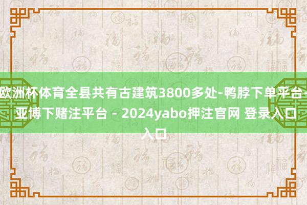 欧洲杯体育全县共有古建筑3800多处-鸭脖下单平台- 亚博下赌注平台 - 2024yabo押注官网 登录入口