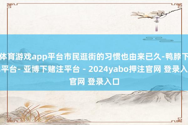 体育游戏app平台市民逛街的习惯也由来已久-鸭脖下单平台- 亚博下赌注平台 - 2024yabo押注官网 登录入口