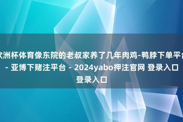 欧洲杯体育像东院的老叔家养了几年肉鸡-鸭脖下单平台- 亚博下赌注平台 - 2024yabo押注官网 登录入口