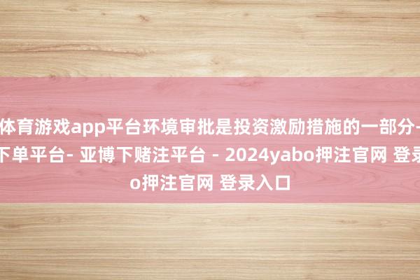 体育游戏app平台环境审批是投资激励措施的一部分-鸭脖下单平台- 亚博下赌注平台 - 2024yabo押注官网 登录入口