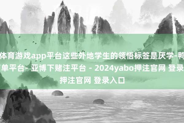 体育游戏app平台这些外地学生的领悟标签是厌学-鸭脖下单平台- 亚博下赌注平台 - 2024yabo押注官网 登录入口