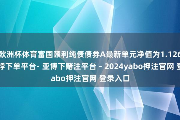 欧洲杯体育富国颐利纯债债券A最新单元净值为1.1265元-鸭脖下单平台- 亚博下赌注平台 - 2024yabo押注官网 登录入口