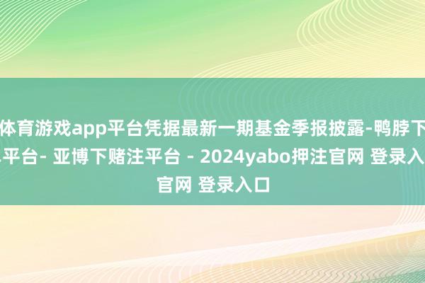 体育游戏app平台凭据最新一期基金季报披露-鸭脖下单平台- 亚博下赌注平台 - 2024yabo押注官网 登录入口