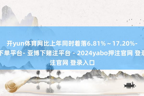 开yun体育网比上年同时着落6.81%～17.20%-鸭脖下单平台- 亚博下赌注平台 - 2024yabo押注官网 登录入口
