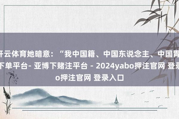 开云体育她暗意：“我中国籍、中国东说念主、中国胃-鸭脖下单平台- 亚博下赌注平台 - 2024yabo押注官网 登录入口