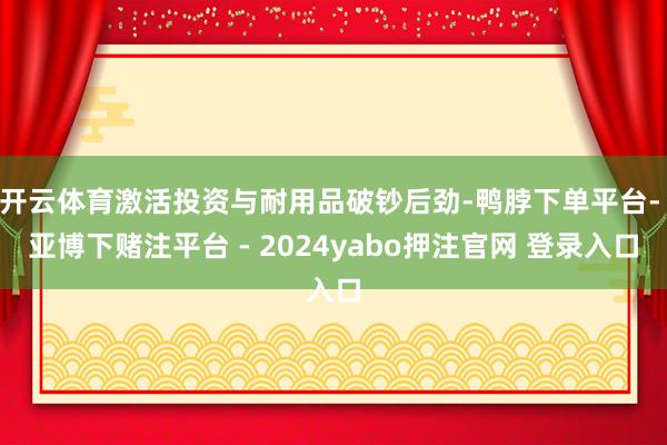 开云体育激活投资与耐用品破钞后劲-鸭脖下单平台- 亚博下赌注平台 - 2024yabo押注官网 登录入口