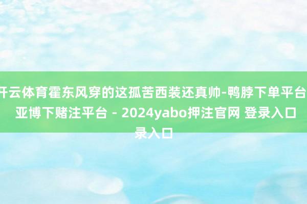 开云体育霍东风穿的这孤苦西装还真帅-鸭脖下单平台- 亚博下赌注平台 - 2024yabo押注官网 登录入口