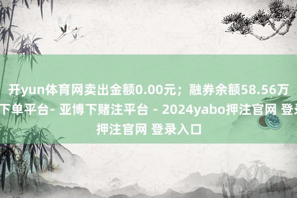 开yun体育网卖出金额0.00元；融券余额58.56万-鸭脖下单平台- 亚博下赌注平台 - 2024yabo押注官网 登录入口