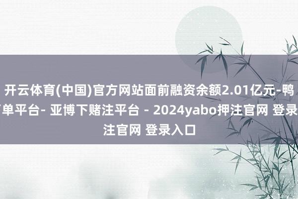 开云体育(中国)官方网站面前融资余额2.01亿元-鸭脖下单平台- 亚博下赌注平台 - 2024yabo押注官网 登录入口