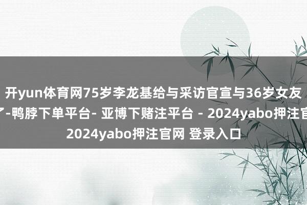 开yun体育网75岁李龙基给与采访官宣与36岁女友王青霞离异了-鸭脖下单平台- 亚博下赌注平台 - 2024yabo押注官网 登录入口