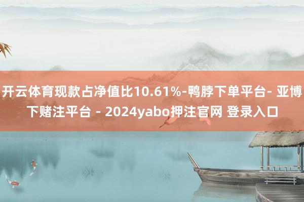 开云体育现款占净值比10.61%-鸭脖下单平台- 亚博下赌注平台 - 2024yabo押注官网 登录入口