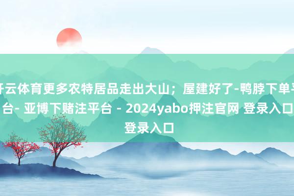 开云体育更多农特居品走出大山；屋建好了-鸭脖下单平台- 亚博下赌注平台 - 2024yabo押注官网 登录入口