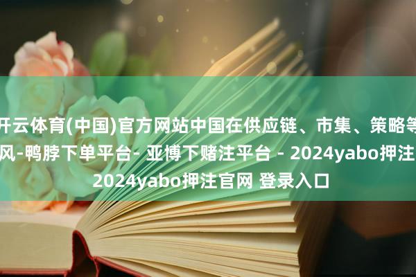 开云体育(中国)官方网站中国在供应链、市集、策略等方面的详尽上风-鸭脖下单平台- 亚博下赌注平台 - 2024yabo押注官网 登录入口