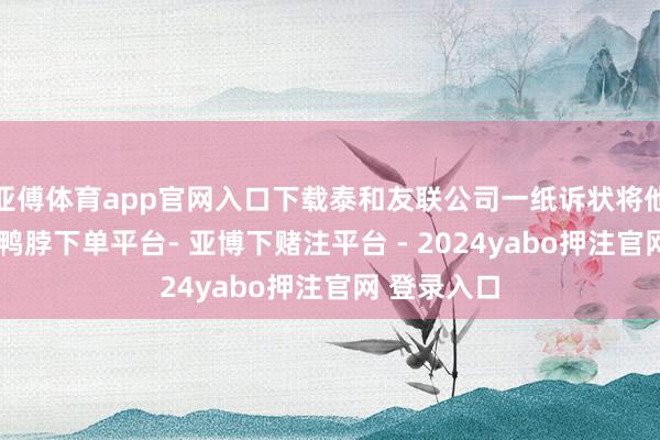 亚傅体育app官网入口下载泰和友联公司一纸诉状将他告上法庭-鸭脖下单平台- 亚博下赌注平台 - 2024yabo押注官网 登录入口