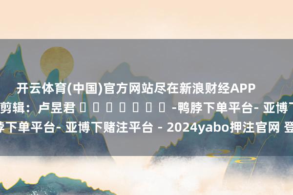 开云体育(中国)官方网站尽在新浪财经APP            						包袱剪辑：卢昱君 							-鸭脖下单平台- 亚博下赌注平台 - 2024yabo押注官网 登录入口