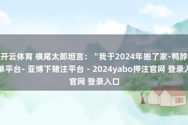 开云体育 横尾太郎坦言：“我于2024年搬了家-鸭脖下单平台- 亚博下赌注平台 - 2024yabo押注官网 登录入口