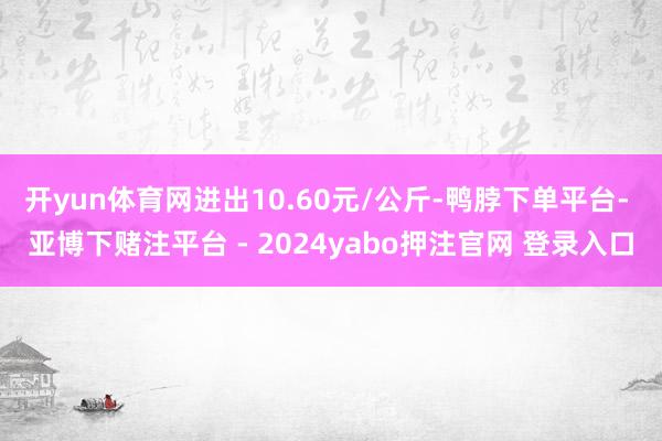 开yun体育网进出10.60元/公斤-鸭脖下单平台- 亚博下赌注平台 - 2024yabo押注官网 登录入口