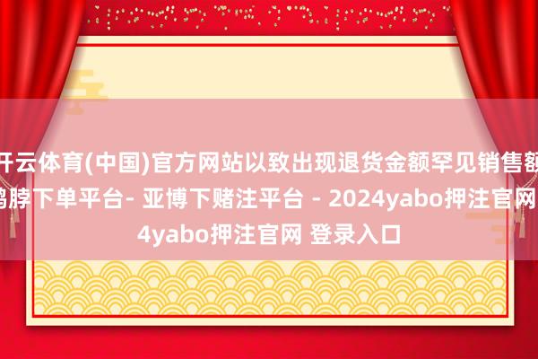 开云体育(中国)官方网站以致出现退货金额罕见销售额的情况-鸭脖下单平台- 亚博下赌注平台 - 2024yabo押注官网 登录入口