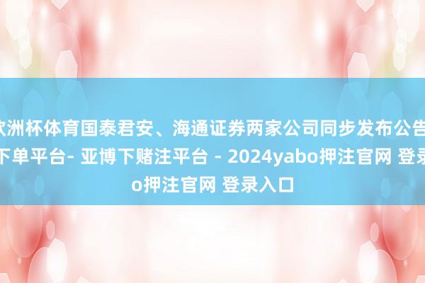 欧洲杯体育国泰君安、海通证券两家公司同步发布公告-鸭脖下单平台- 亚博下赌注平台 - 2024yabo押注官网 登录入口