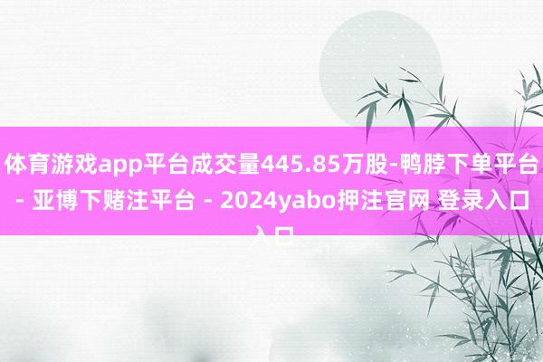 体育游戏app平台成交量445.85万股-鸭脖下单平台- 亚博下赌注平台 - 2024yabo押注官网 登录入口
